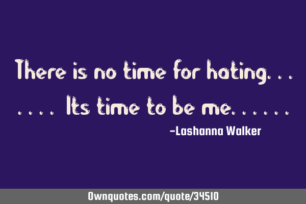 There is no time for hating....... Its time to be