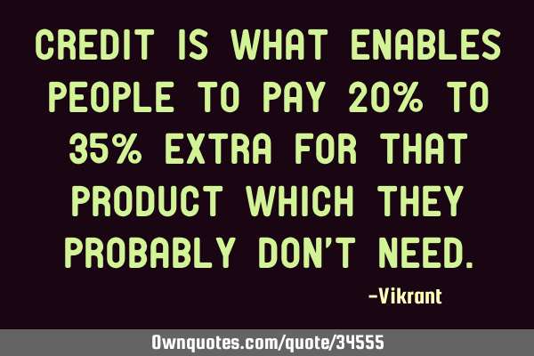 Credit is what enables people to pay 20% to 35% extra for that product which they probably don