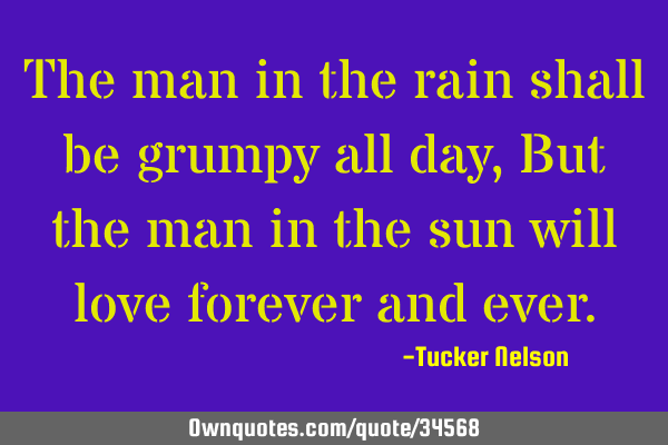 The man in the rain shall be grumpy all day, But the man in the sun will love forever and