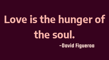 Love is the hunger of the soul.