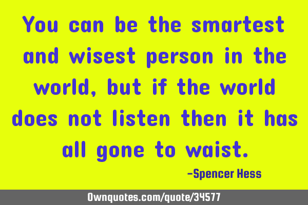 You can be the smartest and wisest person in the world, but if the world does not listen then it
