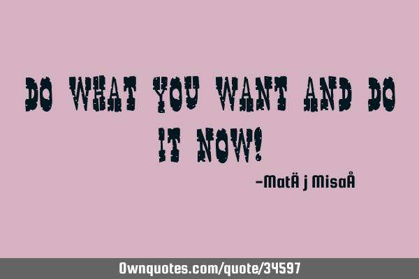 Do what you want and do it now!