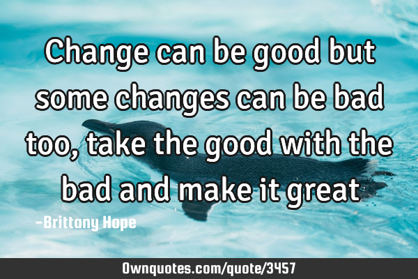 Change can be good but some changes can be bad too, take the good with the bad and make it