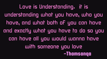 Love is Understanding. it is understanding what you have, who you have, and what both of you can