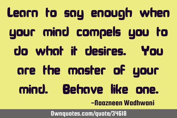 Learn to say enough when your mind compels you to do what it desires. You are the master of your
