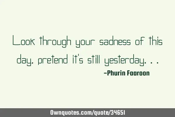 Look through your sadness of this day, pretend it