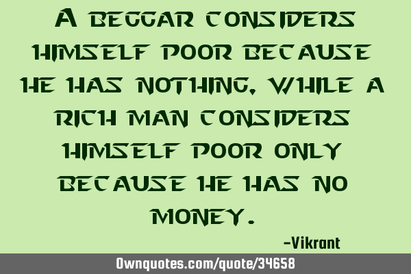 A beggar considers himself poor because he has nothing, while a rich man considers himself poor