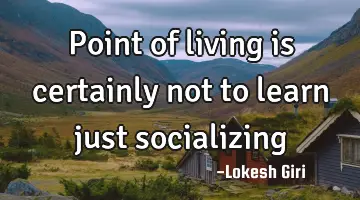 Point of living is certainly not to learn just socializing