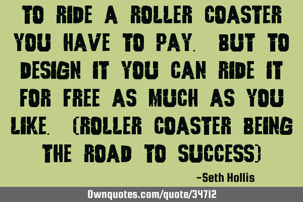 To ride a roller coaster you have to pay. But to design it you can ride it for free as much as you