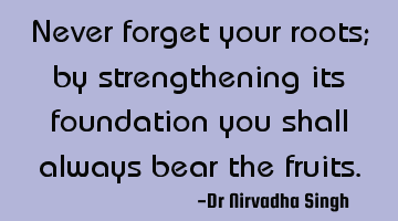 Never forget your roots; by strengthening its foundation you shall always bear the fruits.