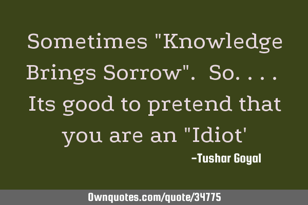 Sometimes "Knowledge Brings Sorrow". So.... Its good to pretend that you are an "Idiot