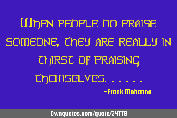 When people do praise someone, they are really in thirst of praising