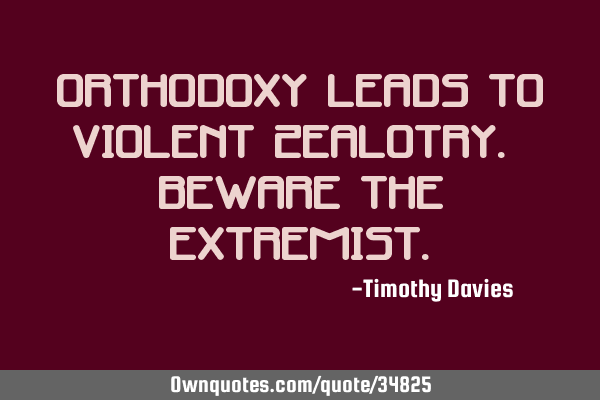 Orthodoxy leads to violent zealotry. Beware the