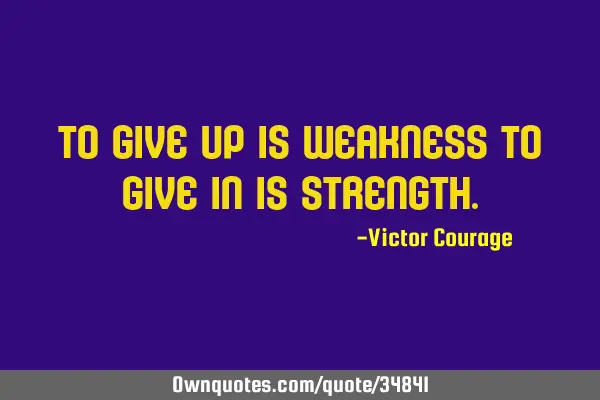 To give up is weakness to give in is