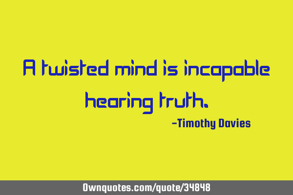 A twisted mind is incapable hearing
