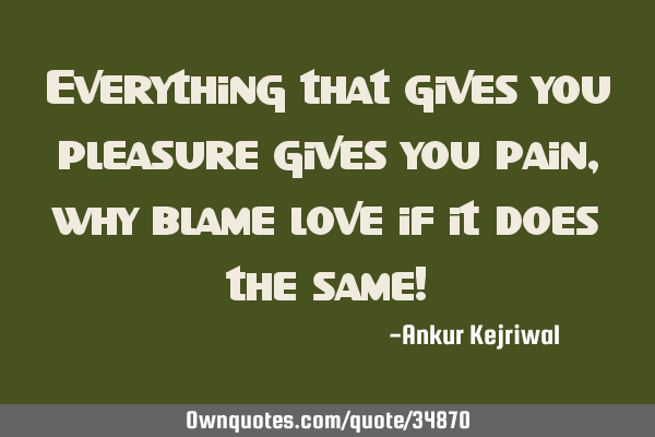 Everything that gives you pleasure gives you pain, why blame love if it does the same!