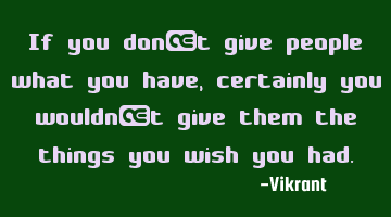 If you don’t give people what you have, certainly you wouldn’t give them the things you wish