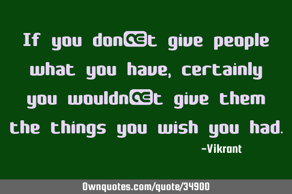 If you don’t give people what you have, certainly you wouldn’t give them the things you wish