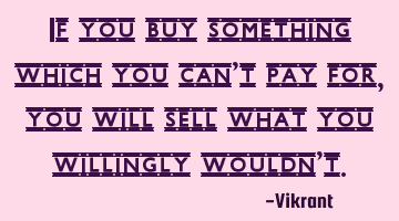If you buy something which you can’t pay for, you will sell what you willingly wouldn’t.