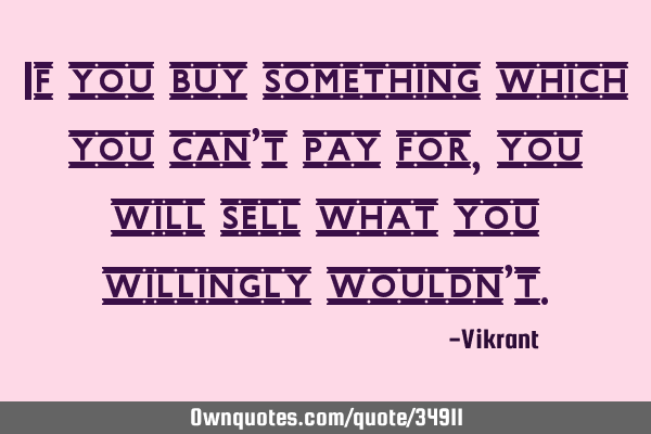 If you buy something which you can’t pay for, you will sell what you willingly wouldn’