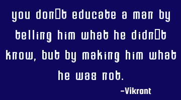 You don’t educate a man by telling him what he didn’t know, but by making him what he was not.