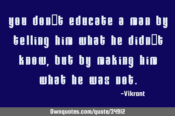 You don’t educate a man by telling him what he didn’t know, but by making him what he was