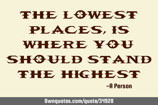 The lowest places, is where you should stand the