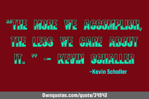 “The more we accomplish, the less we care about it.” - Kevin S