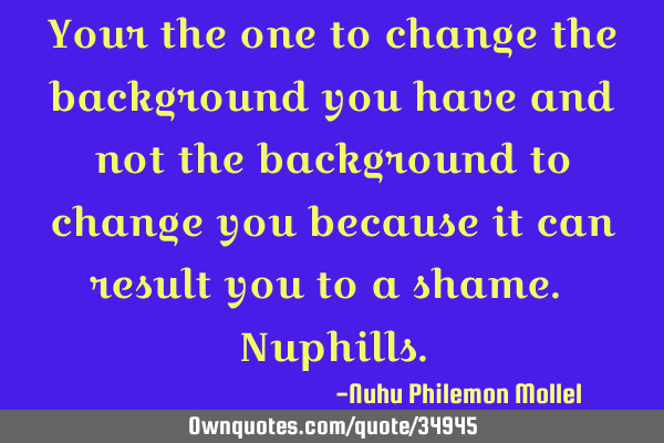 Your the one to change the background you have and not the background to change you because it can