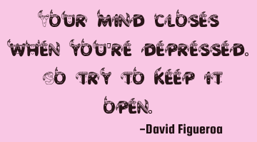 Your mind closes when you're depressed. So try to keep it open.