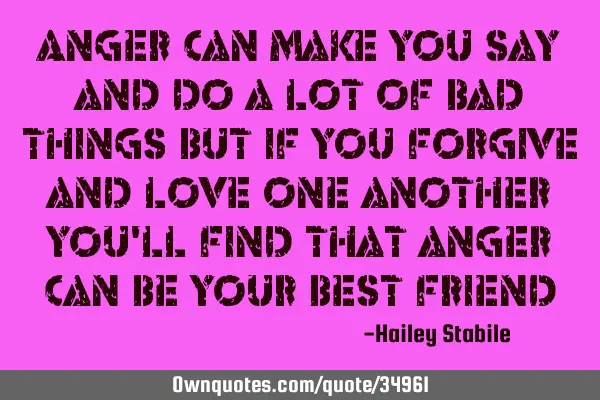 Anger can make you say and do a lot of bad things but if you forgive and love one another you