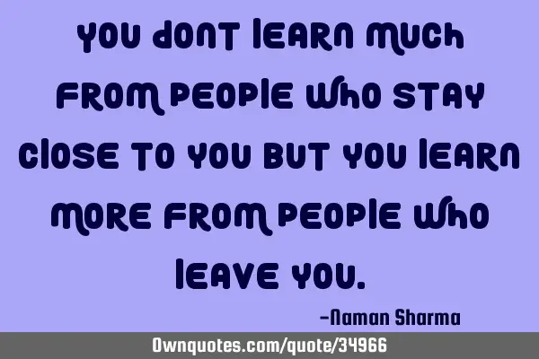 You dont learn much from people who stay close to you but you learn more from people who leave