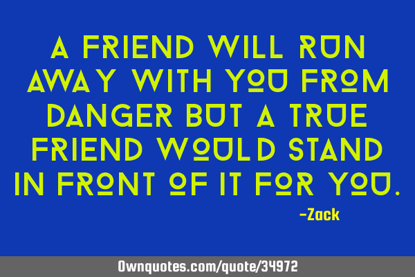 A friend will run away with you from danger but a true friend would stand in front of it for