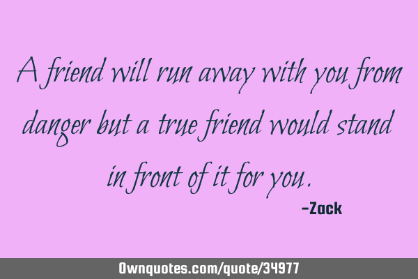 A friend will run away with you from danger but a true friend would stand in front of it for