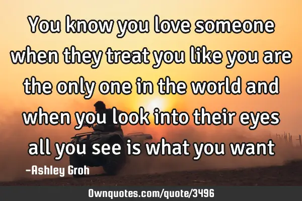 You know you love someone when they treat you like you are the only one in the world and when you
