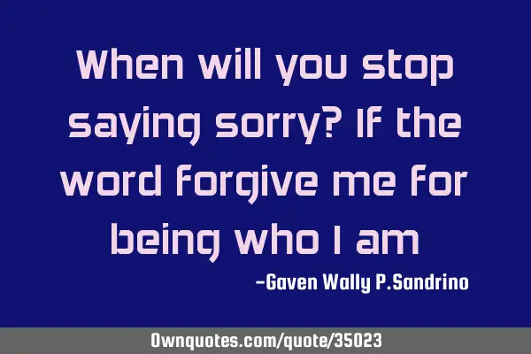 When will you stop saying sorry? If the word forgive me for being who I