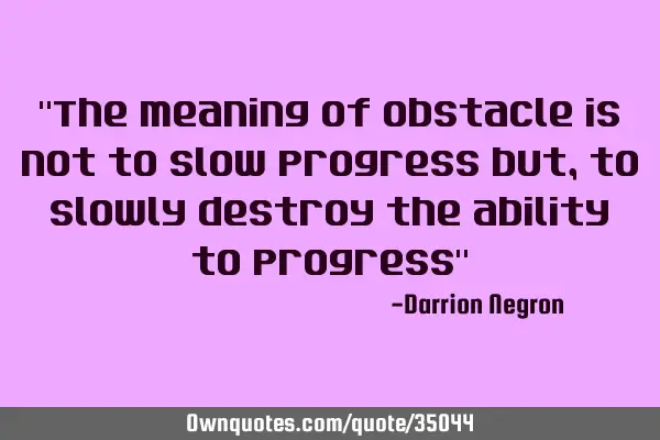 "The meaning of obstacle is not to slow progress but, to slowly destroy the ability to progress"