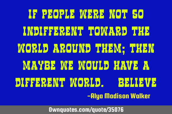 If people were not so indifferent toward the world around them; then maybe we would have a