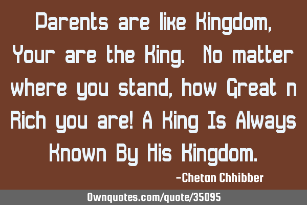 Parents are like Kingdom, Your are the King. No matter where you stand, how Great n Rich you are! A