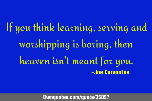 If you think learning, serving and worshipping is boring, then heaven isn