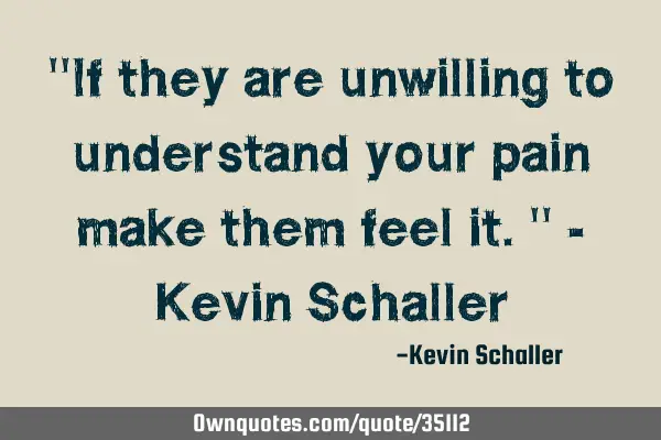 "If they are unwilling to understand your pain make them feel it." - Kevin S