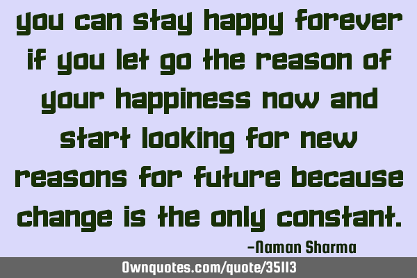 You can stay happy forever if you let go the reason of your happiness now and start looking for new