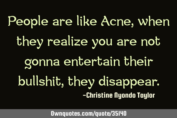 People are like Acne, when they realize you are not gonna entertain their bullshit, they
