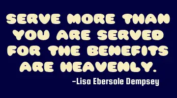 Serve more than you are served for the benefits are Heavenly.