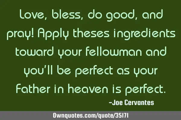 Love, bless, do good, and pray! Apply theses ingredients toward your fellowman and you