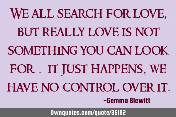 We all search for love, but really love is not something you can look for.. it just happens, we