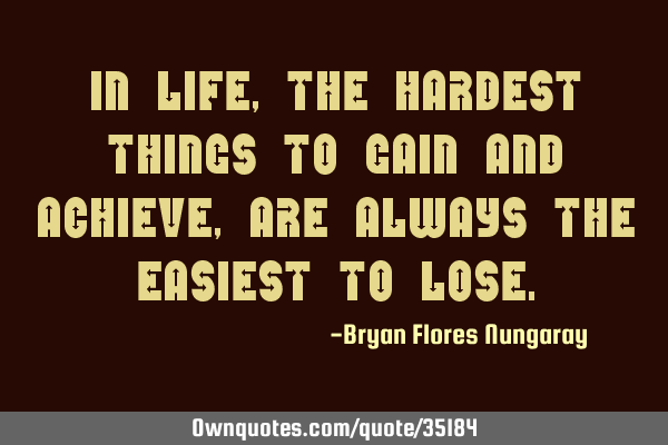 In life, the hardest things to gain and achieve, are always the easiest to