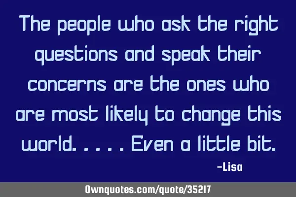 The people who ask the right questions and speak their concerns are the ones who are most likely to