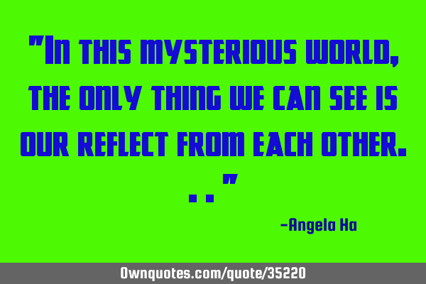 "In this mysterious world, the only thing we can see is our reflect from each other..."