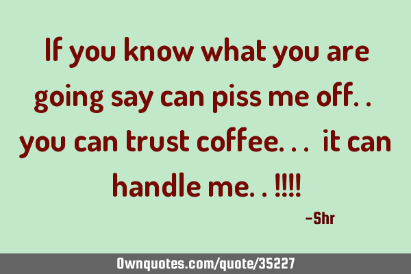 If you know what you are going say can piss me off.. you can trust coffee... it can handle me..!!!!